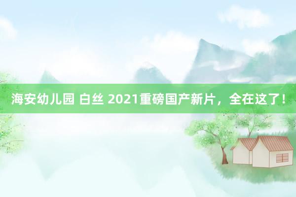   海安幼儿园 白丝 2021重磅国产新片，全在这了！