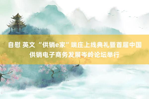   自慰 英文 “供销e家”端庄上线典礼暨首届中国供销电子商务发展岑岭论坛举行