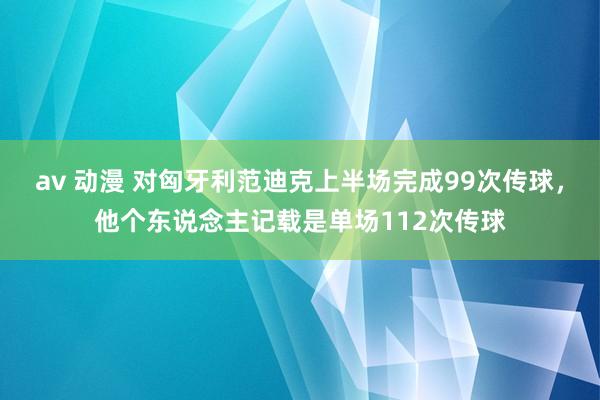   av 动漫 对匈牙利范迪克上半场完成99次传球，他个东说念主记载是单场112次传球