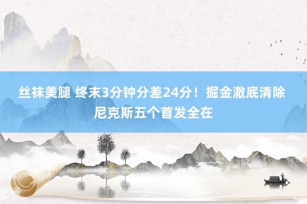 丝袜美腿 终末3分钟分差24分！掘金澈底清除 尼克斯五个首发全在