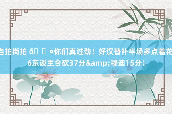   自拍街拍 😤你们真过劲！好汉替补半场多点着花 6东谈主合砍37分&穆迪15分！