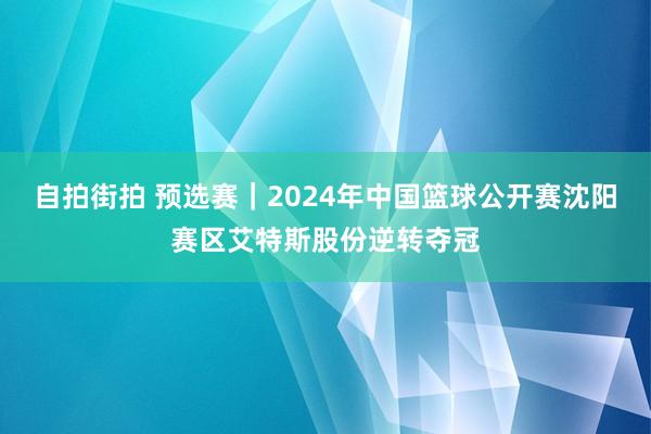 自拍街拍 预选赛｜2024年中国篮球公开赛沈阳赛区艾特斯股份逆转夺冠
