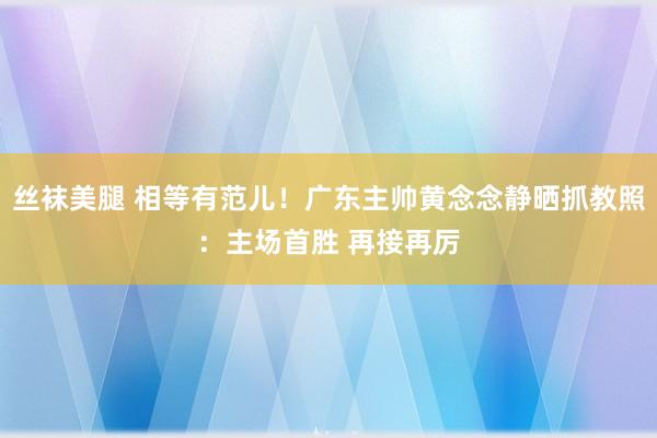 丝袜美腿 相等有范儿！广东主帅黄念念静晒抓教照：主场首胜 再接再厉