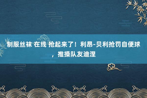 制服丝袜 在线 抢起来了！利昂-贝利抢罚自便球，推搡队友迪涅