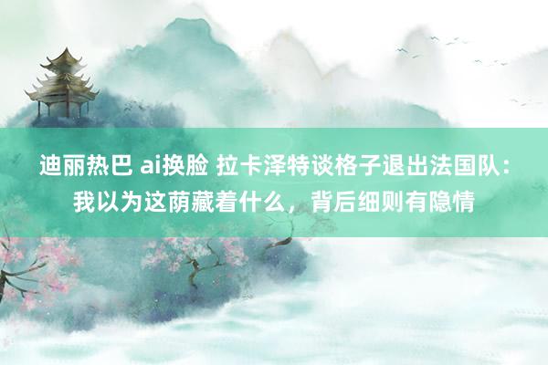迪丽热巴 ai换脸 拉卡泽特谈格子退出法国队：我以为这荫藏着什么，背后细则有隐情