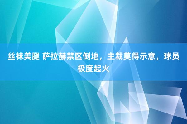 丝袜美腿 萨拉赫禁区倒地，主裁莫得示意，球员极度起火