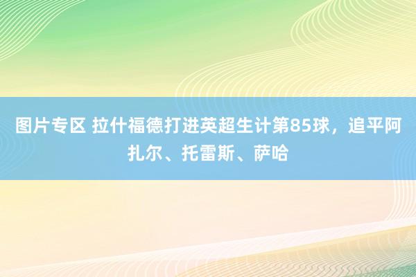 图片专区 拉什福德打进英超生计第85球，追平阿扎尔、托雷斯、萨哈
