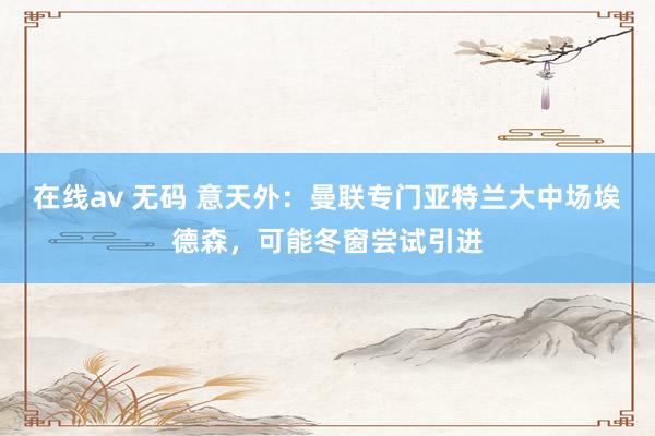 在线av 无码 意天外：曼联专门亚特兰大中场埃德森，可能冬窗尝试引进