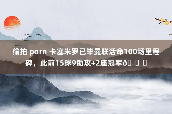 偷拍 porn 卡塞米罗已毕曼联活命100场里程碑，此前15球9助攻+2座冠军🏆