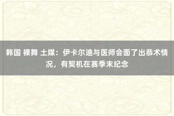 韩国 裸舞 土媒：伊卡尔迪与医师会面了出恭术情况，有契机在赛季末纪念