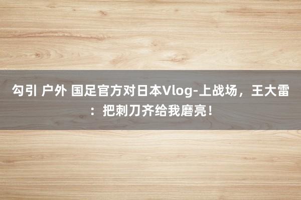 勾引 户外 国足官方对日本Vlog-上战场，王大雷：把刺刀齐给我磨亮！