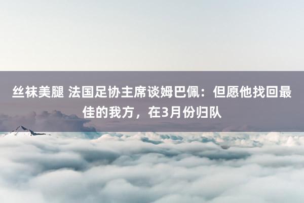 丝袜美腿 法国足协主席谈姆巴佩：但愿他找回最佳的我方，在3月份归队