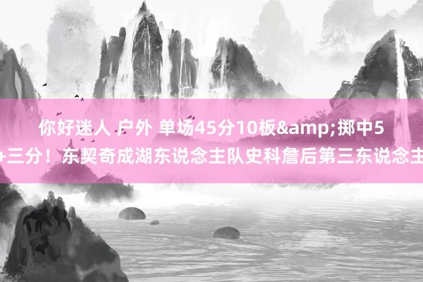 你好迷人 户外 单场45分10板&掷中5+三分！东契奇成湖东说念主队史科詹后第三东说念主