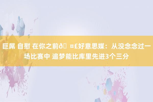 巨屌 自慰 在你之前🤣好意思媒：从没念念过一场比赛中 追梦能比库里先进3个三分