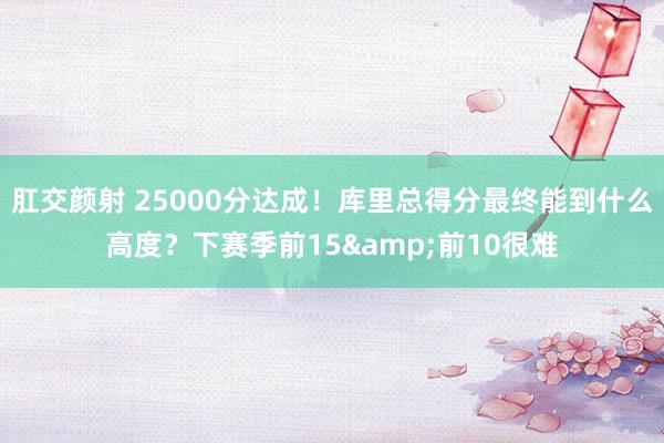肛交颜射 25000分达成！库里总得分最终能到什么高度？下赛季前15&前10很难