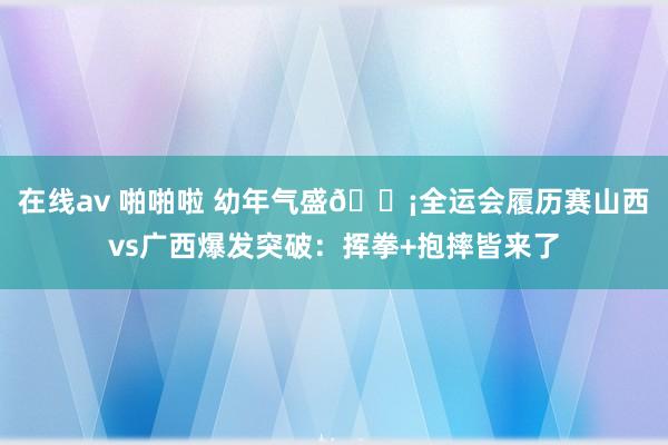 在线av 啪啪啦 幼年气盛😡全运会履历赛山西vs广西爆发突破：挥拳+抱摔皆来了