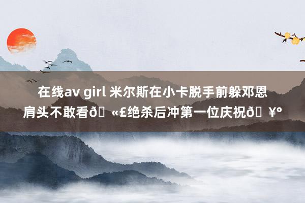 在线av girl 米尔斯在小卡脱手前躲邓恩肩头不敢看🫣绝杀后冲第一位庆祝🥰