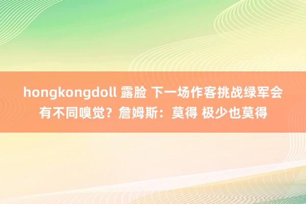 hongkongdoll 露脸 下一场作客挑战绿军会有不同嗅觉？詹姆斯：莫得 极少也莫得