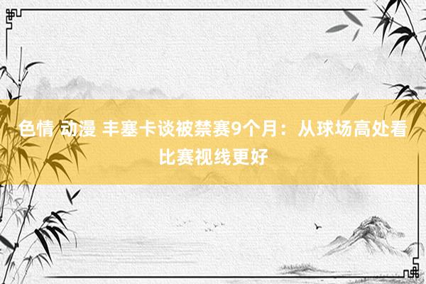   色情 动漫 丰塞卡谈被禁赛9个月：从球场高处看比赛视线更好