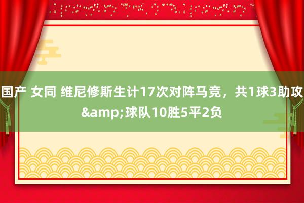 国产 女同 维尼修斯生计17次对阵马竞，共1球3助攻&球队10胜5平2负