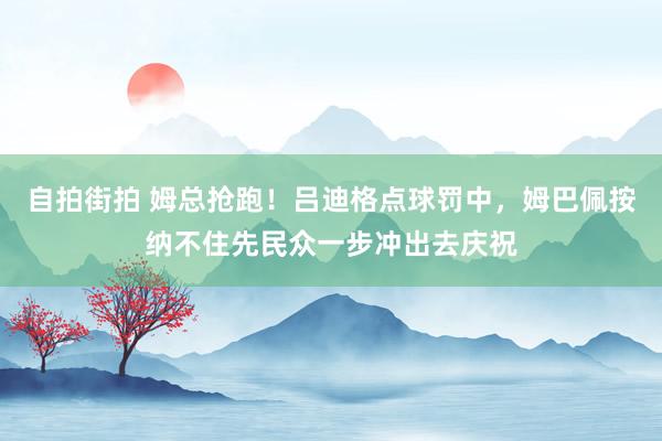 自拍街拍 姆总抢跑！吕迪格点球罚中，姆巴佩按纳不住先民众一步冲出去庆祝