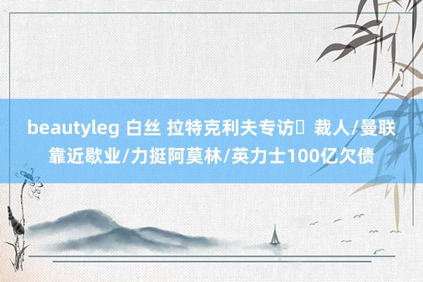 beautyleg 白丝 拉特克利夫专访⭐裁人/曼联靠近歇业/力挺阿莫林/英力士100亿欠债