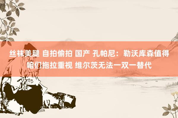 丝袜美腿 自拍偷拍 国产 孔帕尼：勒沃库森值得咱们拖拉重视 维尔茨无法一双一替代
