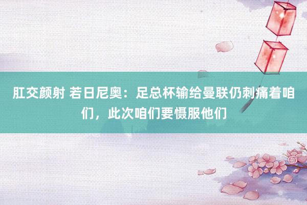 肛交颜射 若日尼奥：足总杯输给曼联仍刺痛着咱们，此次咱们要慑服他们