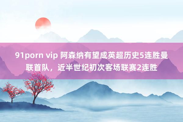 91porn vip 阿森纳有望成英超历史5连胜曼联首队，近半世纪初次客场联赛2连胜