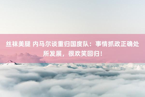 丝袜美腿 内马尔谈重归国度队：事情抓政正确处所发展，很欢笑回归！