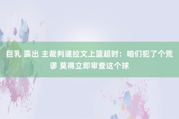 巨乳 露出 主裁判道拉文上篮超时：咱们犯了个荒谬 莫得立即审查这个球