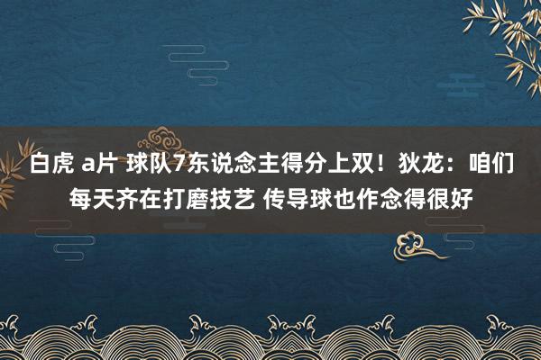 白虎 a片 球队7东说念主得分上双！狄龙：咱们每天齐在打磨技艺 传导球也作念得很好