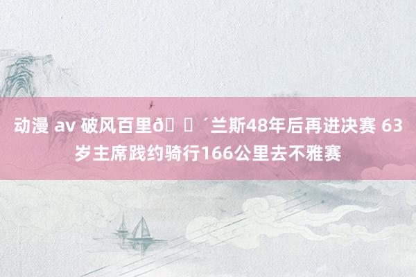 动漫 av 破风百里🚴兰斯48年后再进决赛 63岁主席践约骑