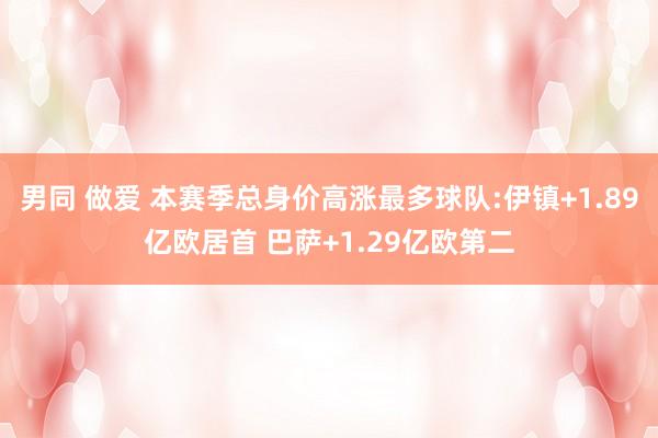男同 做爱 本赛季总身价高涨最多球队:伊镇+1.89亿欧居首