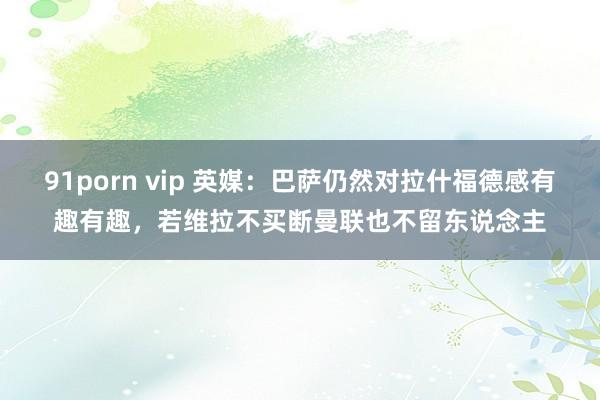 91porn vip 英媒：巴萨仍然对拉什福德感有趣有趣，若