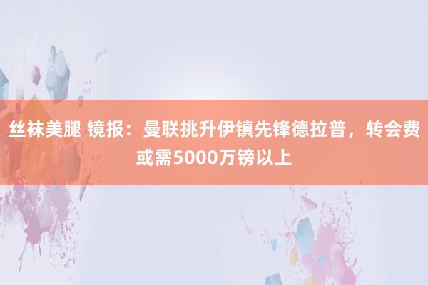丝袜美腿 镜报：曼联挑升伊镇先锋德拉普，转会费或需5000万